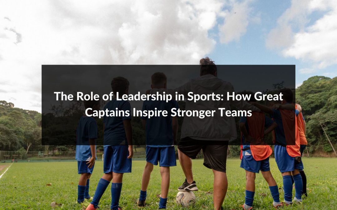 The Role of Leadership in Sports: How Great Captains Inspire Stronger Teams